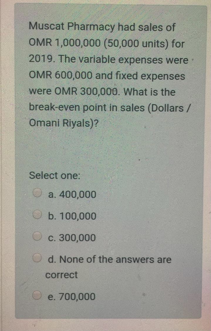 Muscat Pharmacy had sales of
OMR 1,000,000 (50,000 units) for
2019. The variable expenses were
OMR 600,000 and fixed expenses
were OMR 300,000. What is the
break-even point in sales (Dollars /
Omani Riyals)?
Select one:
a. 400,000
b. 100,000
с. 300,000
d. None of the answers are
correct
e. 700,000
