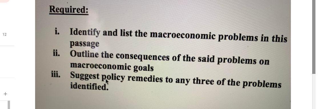 Required:
i. Identify and list the macroeconomic problems in this
12
passage
ii. Outline the consequences of the said problems on
macroeconomic goals
iii. Suggest policy remedies to any three of the problems
identified.
