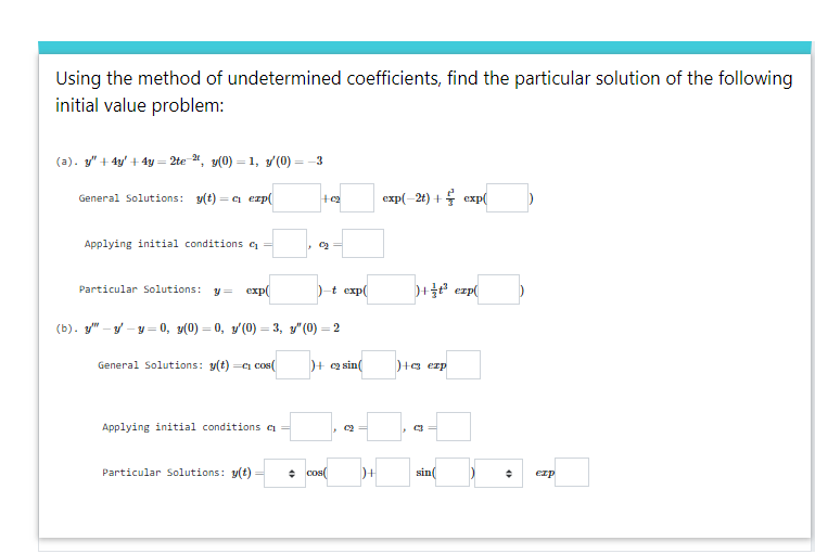 Using the method of undetermined coefficients, find the particular solution of the following
initial value problem:
(a). y" + 4y' + 4y = 2te ", y(0) = 1, y(0) = -3
General Solutions: y(t)
=a erp(
exp(-2t) + 4 exp(
Applying initial conditions c =
)-t exp(
)+ exp(
Particular Solutions:
y =
exp(
(b). y" - y – y = 0, y(0) = 0, y'(0) = 3, y" (0) = 2
%3D
General Solutions: y(t) =Ci cos(
)+ a sin
)+a erp
Applying initial conditions c
Particular Solutions: y(t)
cos(
sin(
ezp
