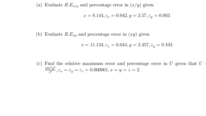 (a) Evaluate R.Ez/y and percentage error in (x/y) given
T = 8.144, e, = 0.042, y = 2.57, ɛ,
= 0.003
(b) Evaluate R.Ery and percentage error in (xy) given
x = 11.134, e,
0.044, y = 2.457, e, = 0.103
(c) Find the relative maximum error and percentage error in U given that U
10z*y
Ex = €y = €, = 0.000001, x = y = z = 2.
