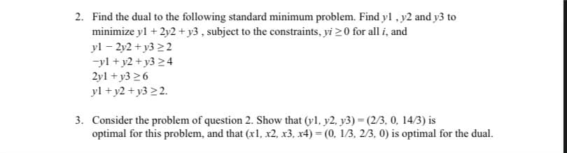 2. Find the dual to the following standard minimum problem. Find yl , y2 and y3 to
minimize yl + 2y2+y3 , subject to the constraints, yi 20 for all i, and
yl – 2y2 + y3 22
-yl + y2 + y3 24
2yl + y3 26
yl + y2 + y3 2 2.
3. Consider the problem of question 2. Show that (yl, y2, y3) = (2/3, 0, 14/3) is
optimal for this problem, and that (x1, x2, x3, x4) = (0, 1/3, 2/3, 0) is optimal for the dual.
