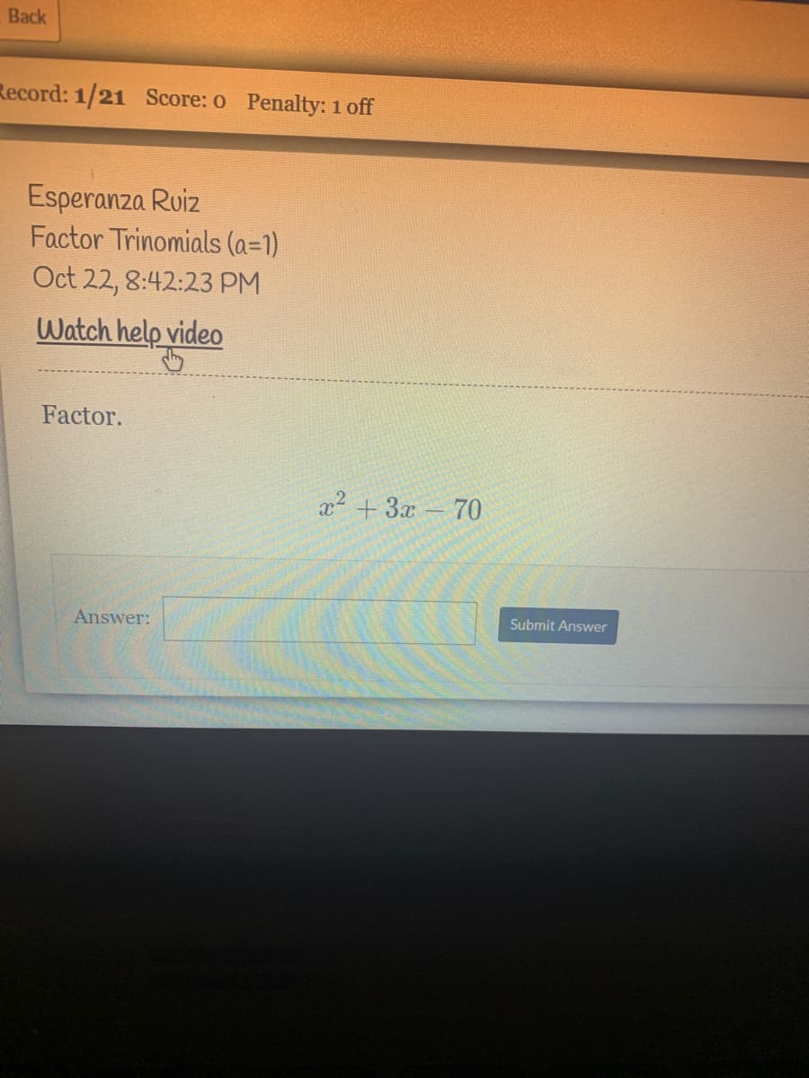 Back
Record: 1/21 Score: o Penalty: 1 off
Esperanza Ruiz
Factor Trinomials (a=1)
Oct 22, 8:42:23 PM
Watch help video
Factor.
x2 + 3x – 70
Answer:
Submit Answer
