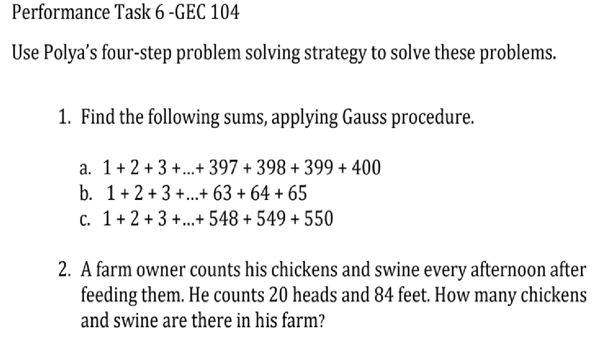 Performance Task 6 -GEC 104
Use Polya's four-step problem solving strategy to solve these problems.
1. Find the following sums, applying Gauss procedure.
a. 1+ 2 +3 +...+ 397 + 398 + 399 + 400
b. 1+2 +3 +...+ 63 + 64 + 65
c. 1+ 2 + 3 +.+ 548 + 549 + 550
2. A farm owner counts his chickens and swine every afternoon after
feeding them. He counts 20 heads and 84 feet. How many chickens
and swine are there in his farm?
