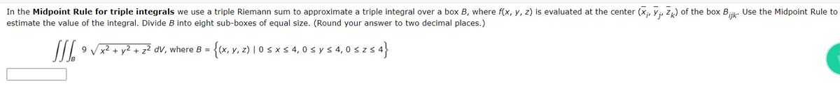 In the Midpoint Rule for triple integrals we use a triple Riemann sum to approximate a triple integral over a box B, where f(x, y, z) is evaluated at the center (X₁, V₁, Zk) of the box Bijk. Use the Midpoint Rule to
estimate the value of the integral. Divide B into eight sub-boxes of equal size. (Round your answer to two decimal places.)
III. 9 √x² + y² + z² dV, where B = {(x, y, z) | 0 ≤ x ≤ 4, 0 ≤ y ≤ 4,0 ≤ z s 4}