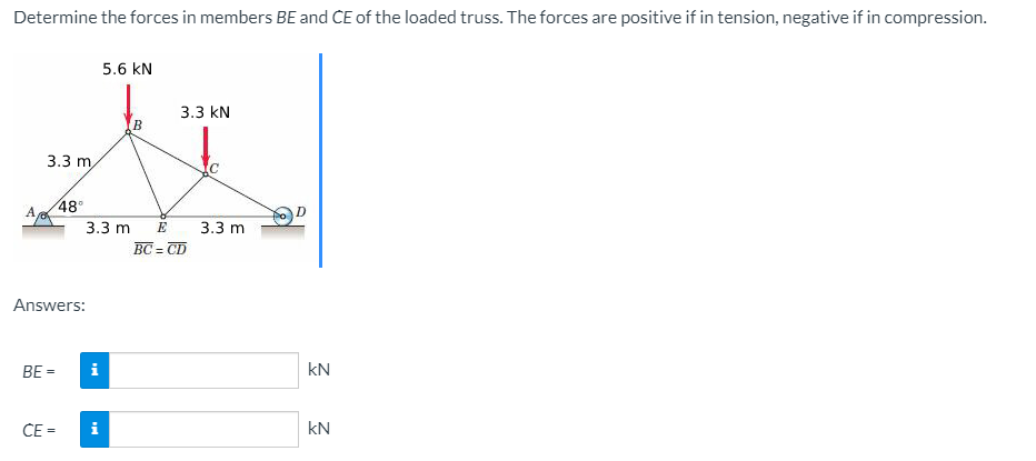 Determine the forces in members BE and CE of the loaded truss. The forces are positive if in tension, negative if in compression.
A
3.3 m,
BE
48°
Answers:
CE=
3.3 m E
i
5.6 kN
i
B
3.3 KN
BC = CD
3.3 m
D
kN
KN