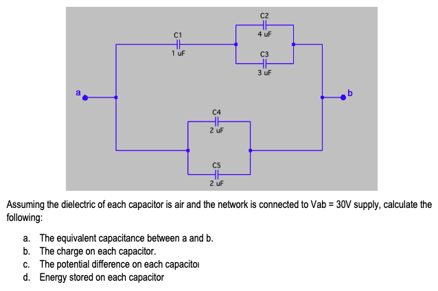 C2
C1
4 uF
1 uF
C3
3 uf
C4
2 uF
C5
2 uf
Assuming the dielectric of each capacitor is air and the network is connected to Vab = 30V supply, calculate the
following:
a. The equivalent capacitance between a and b.
b. The charge on each capacitor.
c. The potential difference on each capacitoi
d. Energy stored on each capacitor
