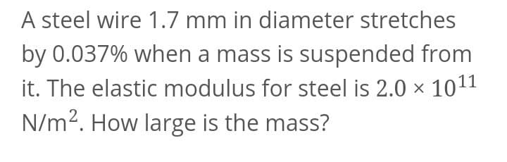 A steel wire 1.7 mm in diameter stretches
by 0.037% when a mass is suspended from
it. The elastic modulus for steel is 2.0 × 1011
N/m2. How large is the mass?
