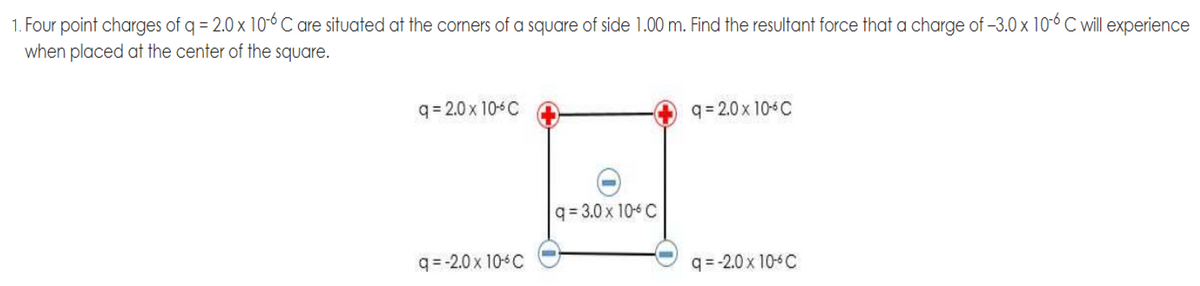1. Four point charges of q = 2.0 x 106 C are situated at the corners of a square of side 1.00 m. Find the resultant force that a charge of -3.0 x 10-6 C will experience
when placed at the center of the square.
q= 2.0 x 10 C
q = 2.0 x 10C
q= 3.0 x 10-6 C
q= -2.0 x 104C
q=-2.0 x 10-C
