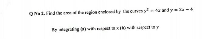 Q No 2. Find the area of the region enclosed by the curves y? = 4x and y = 2x – 4
By integrating (a) with respect to x (b) with respect to y
