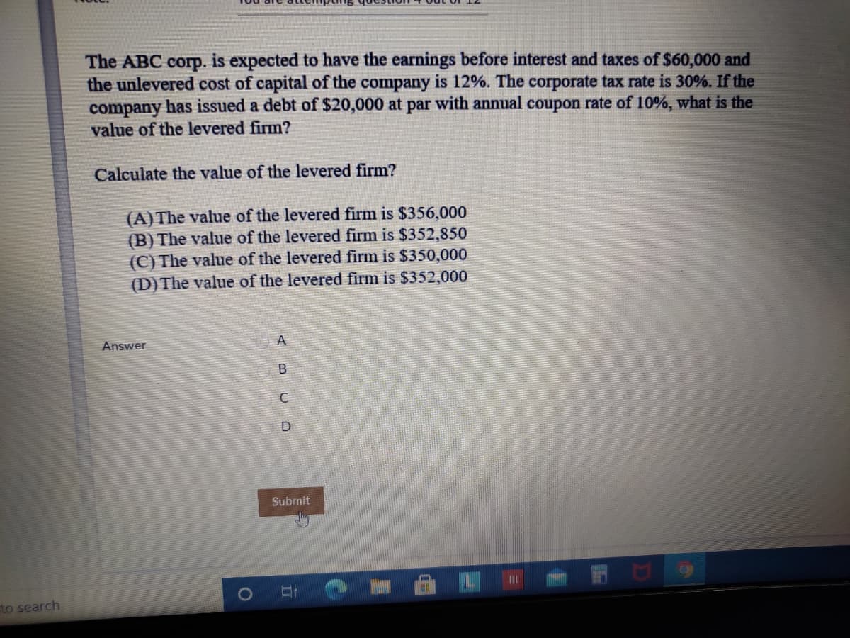 The ABC corp. is expected to have the earnings before interest and taxes of $60,000 and
the unlevered cost of capital of the company is 12%. The corporate tax rate is 30%. If the
company has issued a debt of $20,000 at par with annual coupon rate of 10%, what is the
value of the levered firm?
Calculate the value of the levered firm?
(A) The value of the levered firm is $356,000
(B) The value of the levered firm is $352,850
(C) The value of the levered firm is $350,000
(D) The value of the levered firm is $352,000
A.
Answer
Subrnit
to search
