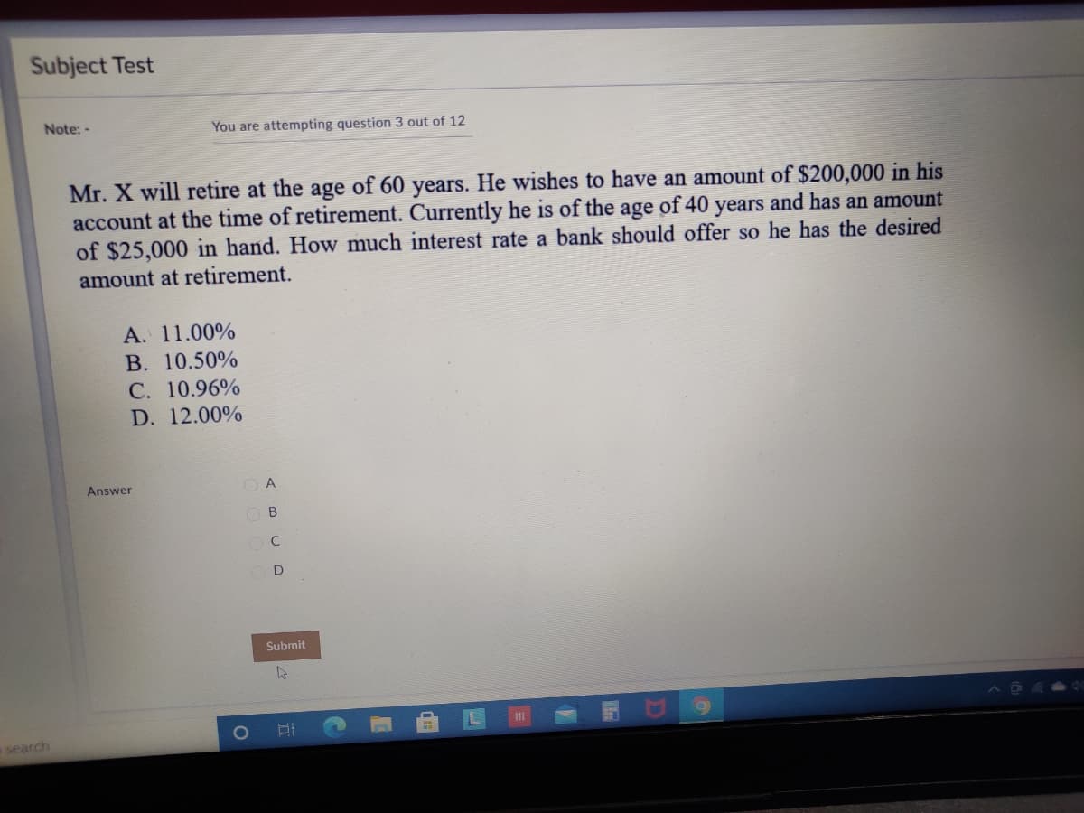 Subject Test
Note: -
You are attempting question 3 out of 12
Mr. X will retire at the age of 60 years. He wishes to have an amount of $200,000 in his
account at the time of retirement. Currently he is of the age of 40 years and has an amount
of $25,000 in hand. How much interest rate a bank should offer so he has the desired
amount at retirement.
A. 11.00%
B. 10.50%
C. 10.96%
12.00%
Answer
O A
O B
C
Submit
search
