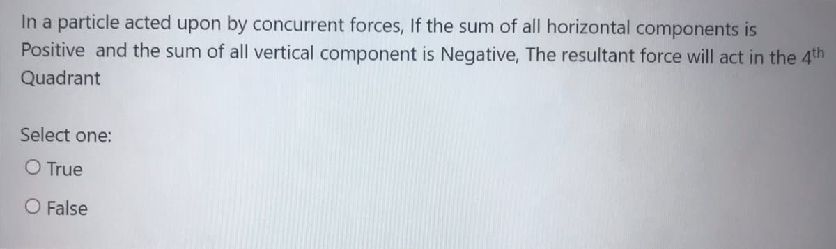 In a particle acted upon by concurrent forces, If the sum of all horizontal components is
Positive and the sum of all vertical component is Negative, The resultant force will act in the 4th
Quadrant
Select one:
O True
O False
