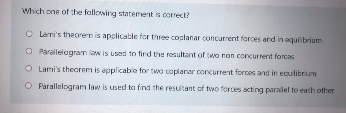 Which one of the following statement is correct?
O Lami's theorem is applicable for three coplanar concurrent forces and in equilibrium
O Parallelogram law is used to find the resultant of two non concurrent forces
O Lami's theorem is applicable for two coplanar concurrent forces and in equilibrium
O Parallelogram law is used to find the resultant of two forces acting parallel to each other
