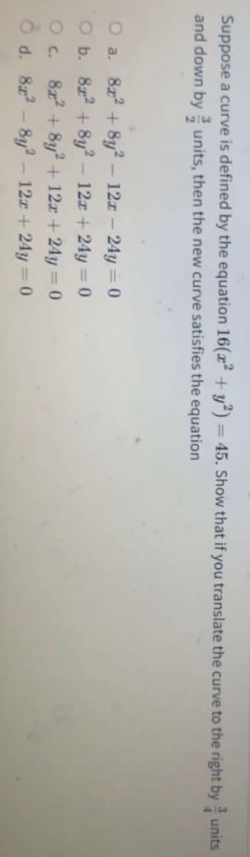 Suppose a curve is defined by the equation 16(x² + y²) = 45. Show that if you translate the curve to the right by units
and down by units, then the new curve satisfies the equation
O a. 8x + 8y? – 12x- 24y =0
O b. 8z + 8y² – 12x +24y = 0
O c. 8z + 8y2 + 12z +24y = 0
O d. 8z - 8y? – 12z+ 24y = 0
