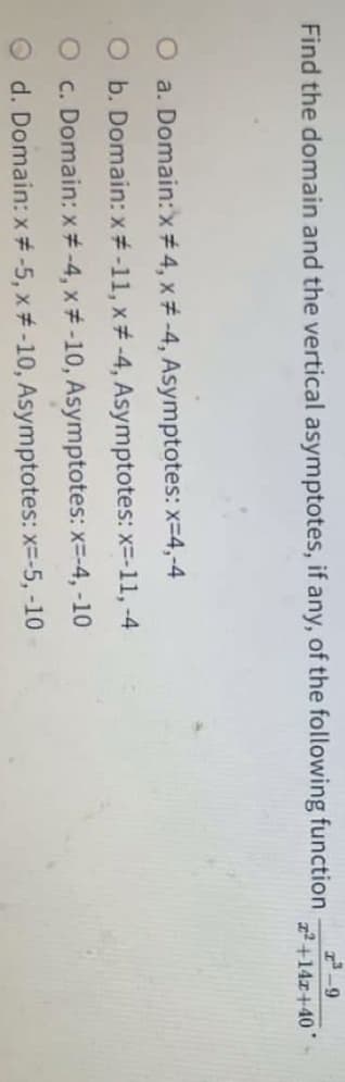 Find the domain and the vertical asymptotes, if any, of the following function
2+14z+40
O a. Domain:x# 4, x# -4, Asymptotes: x-4,-4
O b. Domain: x#-11, x# -4, Asymptotes: x=-11, -4
O c. Domain: x# -4, x# -10, Asymptotes: x=-4, -10
O d. Domain: x # -5, x# -10, Asymptotes: x=-5, -10
