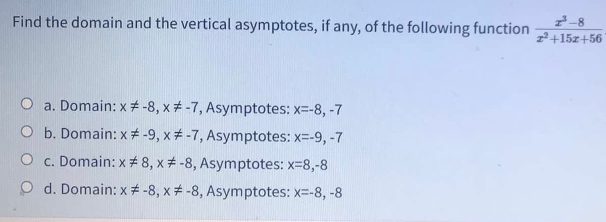 Find the domain and the vertical asymptotes, if any, of the following function
-8
2+15z+56
a. Domain: x -8, x -7, Asymptotes: x=-8, -7
O b. Domain: x # -9, x+ -7, Asymptotes: x=-9, -7
O c. Domain: x # 8, x # -8, Asymptotes: x-8,-8
O d. Domain: x # -8, x -8, Asymptotes: x=-8, -8
