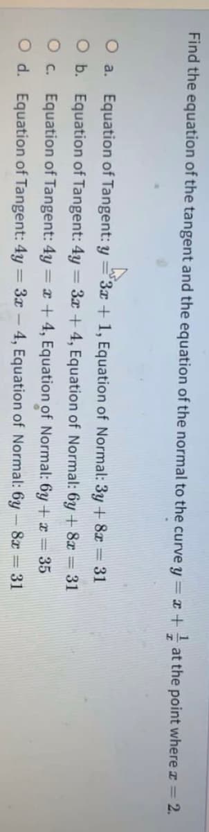 Find the equation of the tangent and the equation of the normal to the curve y = x + at the point where z = 2.
O a. Equation of Tangent: y=3x + 1, Equation of Normal: 3y + 8x = 31
O b. Equation of Tangent: 4y = 3x + 4, Equation of Normal: 6y + 8x = 31
%3D
O c. Equation of Tangent: 4y = x + 4, Equation of Normal: 6y + x = 35
O d. Equation of Tangent: 4y = 3x – 4, Equation of Normal: 6y – 8x = 31
