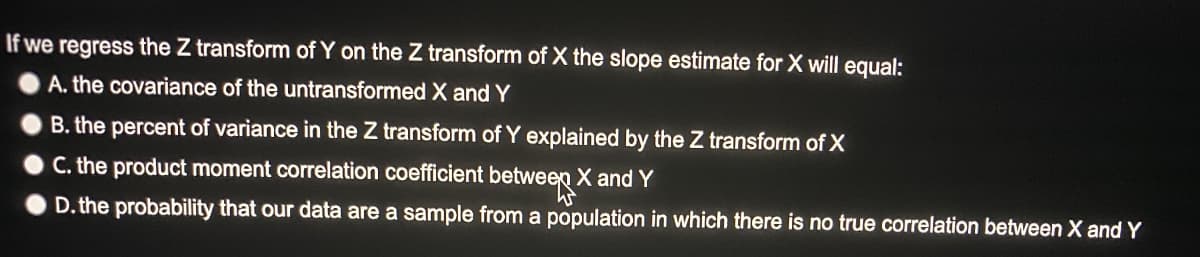 If we regress the Z transform of Y on the Z transform of X the slope estimate for X will equal:
A. the covariance of the untransformed X and Y
B. the percent of variance in the Z transform of Y explained by the Z transform of X
C. the product moment correlation coefficient between X and Y
D. the probability that our data are a sample from a population in which there is no true correlation between X and Y
