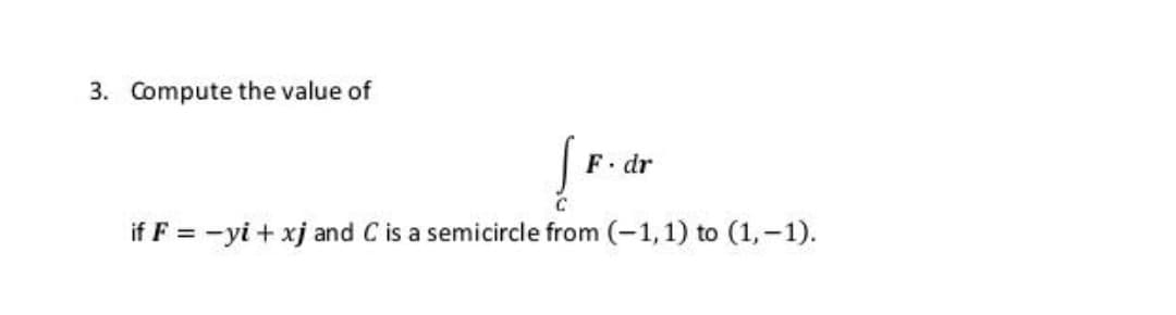 3. Compute the value of
F. dr
if F = -yi + xj and C is a semicircle from (-1,1) to (1,-1).
