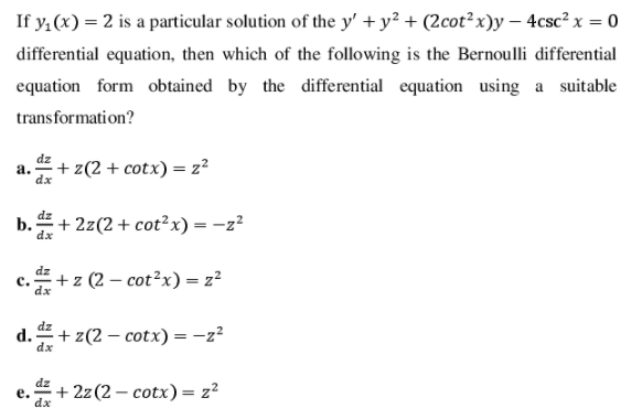 If y,(x) = 2 is a particular solution of the y' + y² + (2cot²x)y – 4csc² x = 0
differential equation, then which of the following is the Bernoulli differential
equation form obtained by the differential equation using a suitable
transformation?
dz
а.
dx
+ z(2 + cotx) = z²
dz
b.
dx
+ 2z(2+cot²x) = -z?
dz
с.
dx
+ z (2 – cot²x) = z?
d. 4+ z(2 – cotx) = -z?
dx
dz
е.
dx
+ 2z (2 – cotx) = z²

