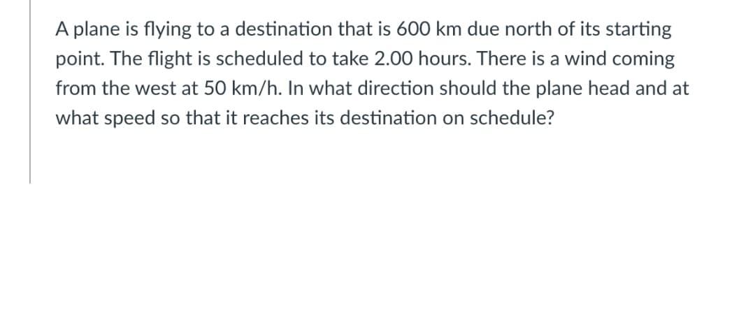 A plane is flying to a destination that is 600 km due north of its starting
point. The flight is scheduled to take 2.00 hours. There is a wind coming
from the west at 50 km/h. In what direction should the plane head and at
what speed so that it reaches its destination on schedule?
