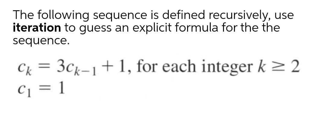 The following sequence is defined recursively, use
iteration to guess an explicit formula for the the
sequence.
Ck
3Ck-1+1, for each integer k > 2
C1 = 1
