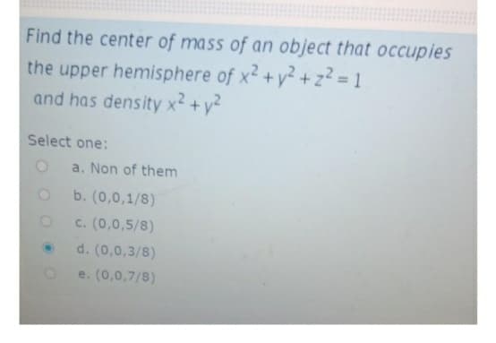 Find the center of mass of an object that occupies
the upper hemisphere of x2 +y² + z? = 1
and has density x2 +y²
Select one:
a. Non of them
b. (0,0,1/8)
c. (0,0,5/8)
d. (0,0,3/8)
e. (0,0,7/8)
