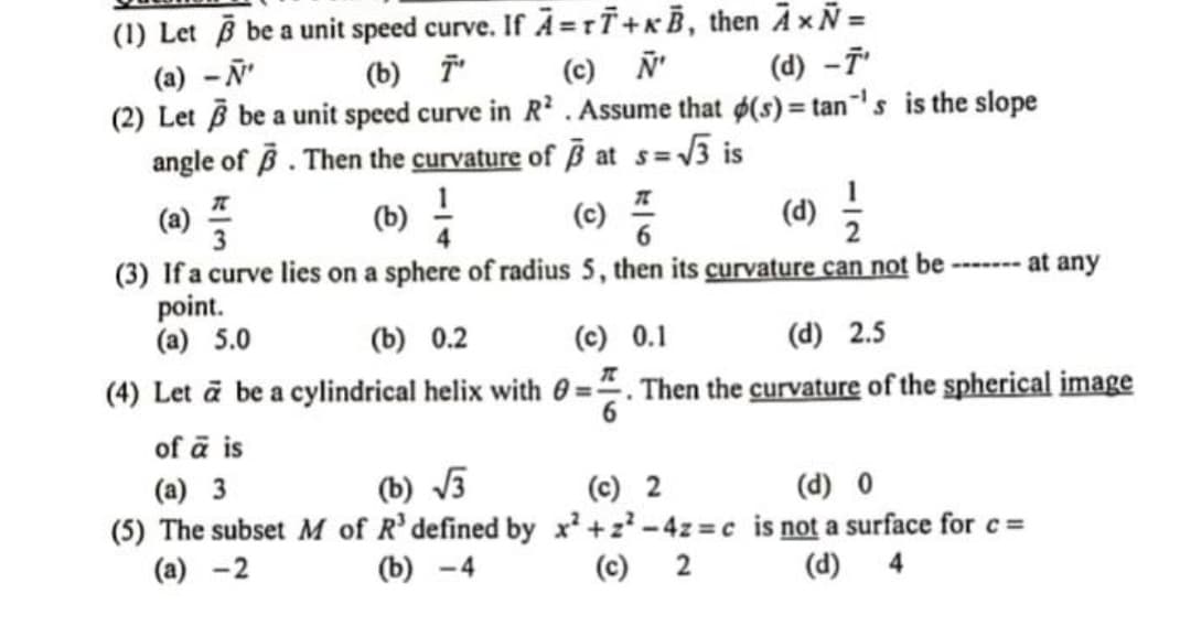 (1) Let be a unit speed curve. If A =ri+xB, then A xÑ =
(a) -N'
(2) Let B be a unit speed curve in R'. Assume that d(s) = tan's is the slope
angle of B. Then the curvature of B at s= 3 is
(b) i
(c) Ñ'
(d) -7
(a) =
(3) If a curve lies on a sphere of radius 5, then its curvature can not be ------ at any
point.
(a) 5.0
(b) -
(c)
()
(b) 0.2
(c) 0.1
(d) 2.5
(4) Let ā be a cylindrical helix with 0 =". Then the curvature of the spherical image
%3D
of ā is
(b) V5
(a) 3
(5) The subset M of R' defined by x +z-4z c is not a surface for c=
(a) -2
(c) 2
(d) 0
(b) -4
(c) 2
(d) 4
