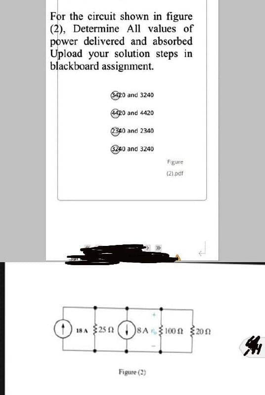 For the circuit shown in figure
(2), Determine All values of
power delivered and absorbed
Upload your solution steps in
blackboard assignment.
420 and 3240
4420 and 4420
2340 and 2340
6240 and 3240
Figure
(2).pdf
18 A $25 2
8A100 n20n
Figure (2)
