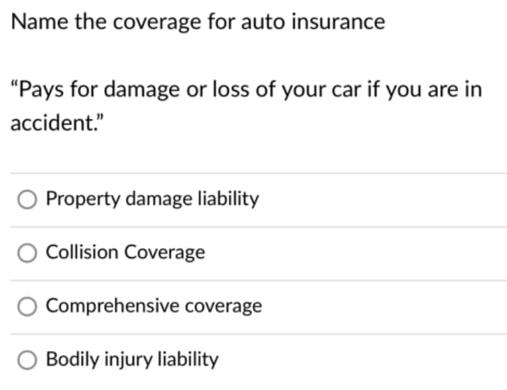 Name the coverage for auto insurance
"Pays for damage or loss of your car if you are in
accident."
Property damage liability
Collision Coverage
Comprehensive coverage
O Bodily injury liability
