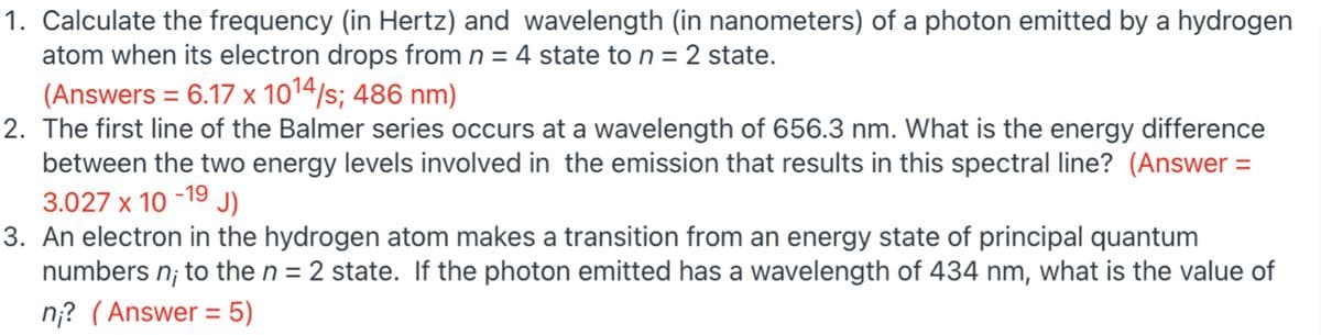1. Calculate the frequency (in Hertz) and wavelength (in nanometers) of a photon emitted by a hydrogen
atom when its electron drops from n = 4 state to n = 2 state.
(Answers = 6.17 x 1014/s; 486 nm)
2. The first line of the Balmer series occurs at a wavelength of 656.3 nm. What is the energy difference
between the two energy levels involved in the emission that results in this spectral line? (Answer
3.027 x 10 -19 J)
3. An electron in the hydrogen atom makes a transition from an energy state of principal quantum
numbers n; to the n = 2 state. If the photon emitted has a wavelength of 434 nm, what is the value of
n;? (Answer = 5)
