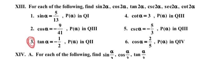 XIII. For each of the following, find sin 2a, cos 2a, tan 2a, csc2a, sec2a, cot 2a
5
1. sina = , P(a) in QI
13
4. cota =3 , P(a) in QIII
2. сosa
9
P(a) in QIII
41
5
5. csca =- , P(a) in QIII
3
3. tan a =
P(a) in QII
2
2
6. cosa =, P(a) in QIV
a
XIV. A. For each of the following, find sin, cos,
tan -
