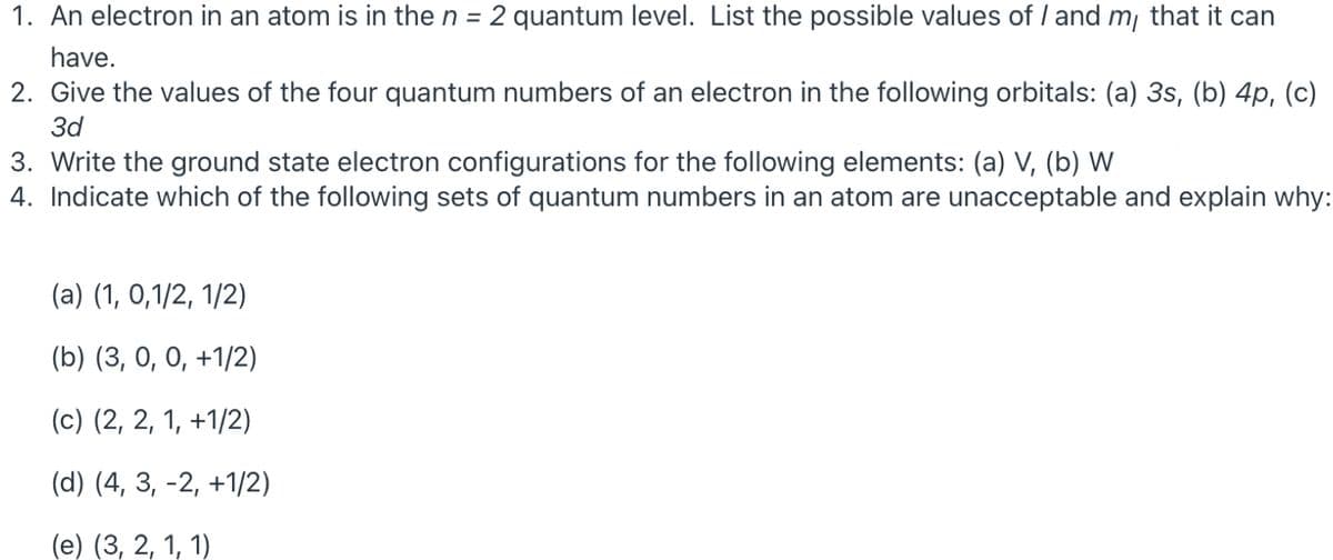 1. An electron in an atom is in the n = 2 quantum level. List the possible values of / and m¡ that it can
have.
2. Give the values of the four quantum numbers of an electron in the following orbitals: (a) 3s, (b) 4p, (c)
3d
3. Write the ground state electron configurations for the following elements: (a) V, (b) W
4. Indicate which of the following sets of quantum numbers in an atom are unacceptable and explain why:
(a) (1, 0,1/2, 1/2)
(b) (3, 0, 0, +1/2)
(c) (2, 2, 1, +1/2)
(d) (4, 3, -2, +1/2)
(е) (3, 2, 1, 1)
