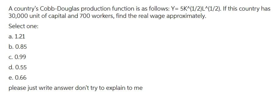 A country's Cobb-Douglas production function is as follows: Y= 5K^(1/2)L^(1/2). If this country has
30,000 unit of capital and 700 workers, find the real wage approximately.
Select one:
a. 1.21
b. 0.85
C. 0.99
d. 0.55
e. 0.66
please just write answer don't try to explain to me
