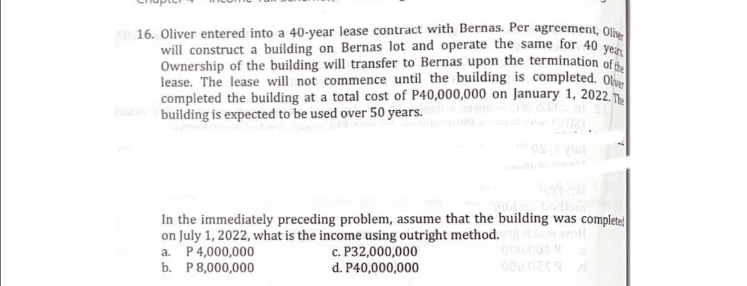 16. Oliver entered into a 40-year lease contract with Bernas. Per agreement, Oli
will construct a building on Bernas lot and operate the same for 40 ve
Ownership of the building will transfer to Bernas upon the termination of
lease. The lease will not commence until the building is completed. 0l
completed the building at a total cost of P40,000,000 on January 1, 2022. Th
s building is expected to be used over 50 years.
In the immediately preceding problem, assume that the building was complete
on July 1, 2022, what is the income using outright method. um welH
c. P32,000,000
d. P40,000,000
000,00A9
a. P4,000,000
b. P8,000,000
000.02s 9
