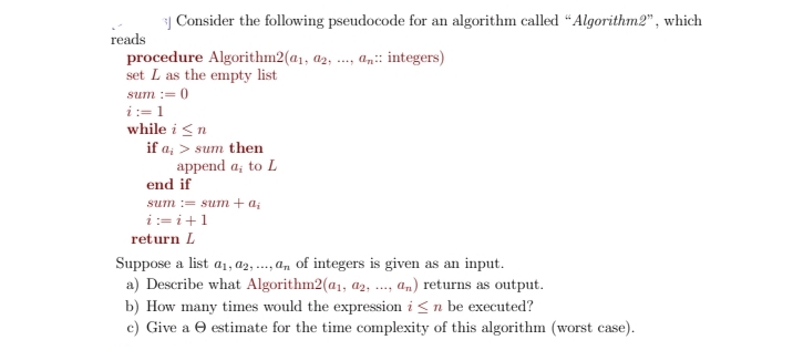 | Consider the following pseudocode for an algorithm called “Algorithm2", which
reads
procedure Algorithm2(a1, a2, .
set L as the empty list
an:: integers)
....
sum := 0
i:= 1
while i <n
if a; > sum then
append a; to L
end if
sum := sum + a;
i := i+1
return L
Suppose a list a1, a2, ...,an of integers is given as an input.
a) Describe what Algorithm2(a1, az,
am) returns as output.
b) How many times would the expression i <n be executed?
c) Give a e estimate for the time complexity of this algorithm (worst case).
