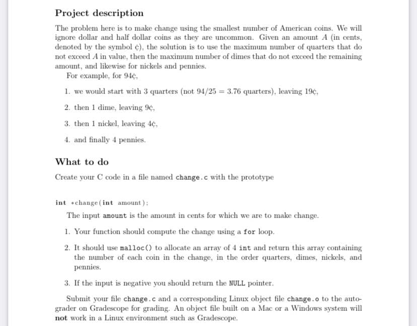 Project description
The problem here is to make change using the smallest number of American coins. We will
ignore dollar and half dollar coins as they are uncommon. Given an amount A (in cents,
denoted by the symbol ¢), the solution is to use the maximum number of quarters that do
not exceed A in value, then the maximum number of dimes that do not exceed the remaining
amount, and likewise for nickels and pennies.
For example, for 94¢,
1. we would start with 3 quarters (not 94/25 = 3.76 quarters), leaving 19¢,
2. then 1 dime, leaving 9¢,
3. then 1 nickel, leaving 4¢,
4. and finally 4 pennies.
What to do
Create your C code in a file named change.c with the prototype
int +change (int amount);
The input amount is the amount in cents for which we are to make change.
1. Your function should compute the change using a for loop.
2. It should use malloc () to allocate an array of 4 int and return this array containing
the number of each coin in the change, in the order quarters, dimes, nickels, and
pennies.
3. If the input is negative you should return the NULL pointer.
Submit your file change.c and a corresponding Linux object file change.o to the auto-
grader on Gradescope for grading. An object file built on a Mac or a Windows system will
not work in a Linux environment such as Gradescope.
