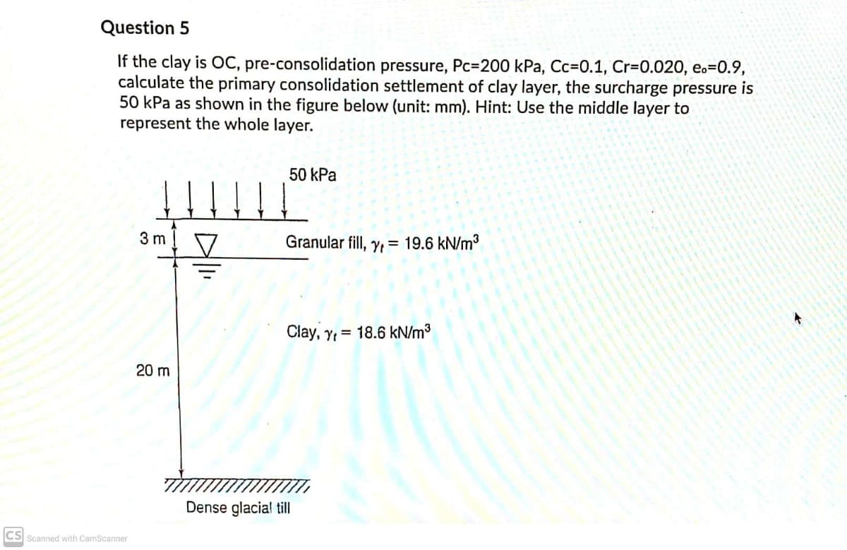 Question 5
If the clay is OC, pre-consolidation pressure, Pc=200 kPa, Cc=0.1, Cr=0.020, e.=0.9,
calculate the primary consolidation settlement of clay layer, the surcharge pressure is
50 kPa as shown in the figure below (unit: mm). Hint: Use the middle layer to
represent the whole layer.
50 kPa
3 m
Granular fill, y,= 19.6 kN/m3
Clay, Y = 18.6 kN/m³
20 m
Dense glacial till
CS Scanned with CamScanner
