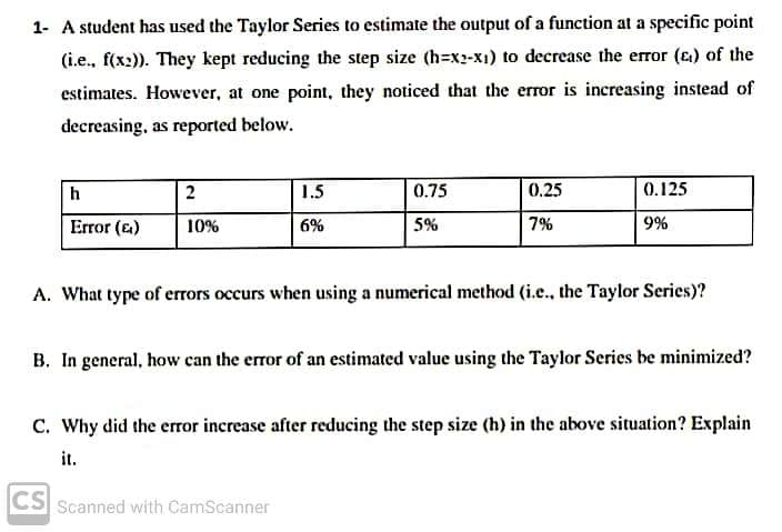 1- A student has used the Taylor Series to estimate the output of a function at a specific point
(i.e., f(x2)). They kept reducing the step size (h=x2-x1) to decrease the error (e) of the
estimates. However, at one point, they noticed that the error is increasing instead of
decreasing, as reported below.
h
2
1.5
0.75
0.25
0.125
Error (&)
10%
6%
5%
7%
9%
A. What type of errors occurs when using a numerical method (i.e., the Taylor Series)?
B. In general, how can the error of an estimated value using the Taylor Series be minimized?
C. Why did the error increase after reducing the step size (h) in the above situation? Explain
it.
CS
Scanned with CamScanner
