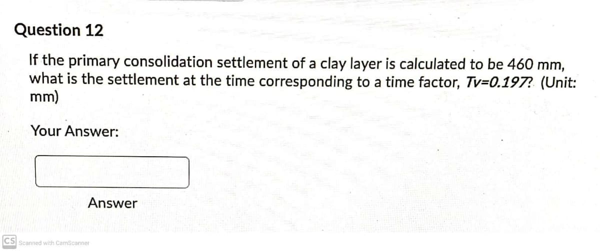 Question 12
If the primary consolidation settlement of a clay layer is calculated to be 460 mm,
what is the settlement at the time corresponding to a time factor, Tv-0.197? (Unit:
mm)
Your Answer:
Answer
CS Scanned with CamScanner
