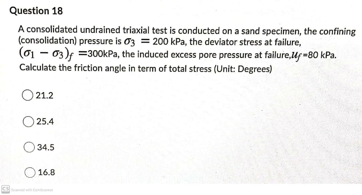 Question 18
A consolidated undrained triaxial test is conducted on a sand specimen, the confining
(consolidation) pressure is O3 = 200 kPa, the deviator stress at failure,
(01 - 03)f =300kPa, the induced excess pore pressure at failure,Uf=80 kPa.
Calculate the friction angle in term of total stress (Unit: Degrees)
O 21.2
O 25.4
34.5
16.8
CS Scanned with CamScanner
