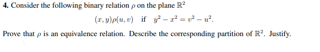 4. Consider the following binary relation p on the plane R?
(x, y)p(u, v) if y² – x² = v² – u².
Prove that p is an equivalence relation. Describe the corresponding partition of R?. Justify.
