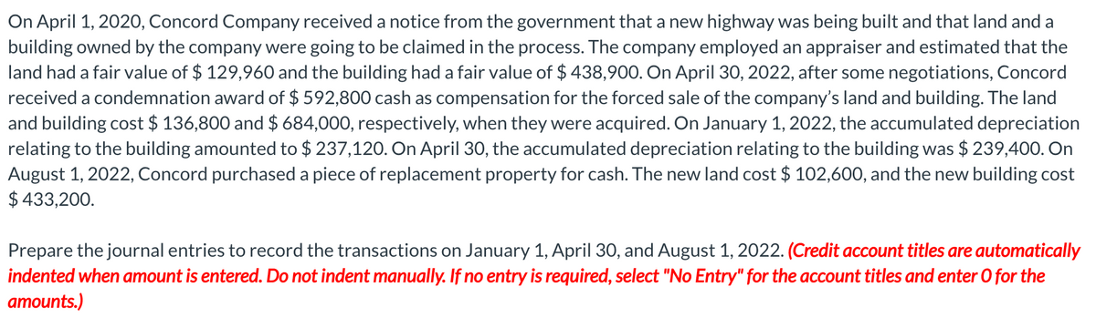 On April 1, 2020, Concord Company received a notice from the government that a new highway was being built and that land and a
building owned by the company were going to be claimed in the process. The company employed an appraiser and estimated that the
land had a fair value of $ 129,960 and the building had a fair value of $ 438,900. On April 30, 2022, after some negotiations, Concord
received a condemnation award of $ 592,800 cash as compensation for the forced sale of the company's land and building. The land
and building cost $ 136,800 and $ 684,000, respectively, when they were acquired. On January 1, 2022, the accumulated depreciation
relating to the building amounted to $ 237,120. On April 30, the accumulated depreciation relating to the building was $ 239,400. On
August 1, 2022, Concord purchased a piece of replacement property for cash. The new land cost $ 102,600, and the new building cost
$ 433,200.
Prepare the journal entries to record the transactions on January 1, April 30, and August 1, 2022. (Credit account titles are automatically
indented when amount is entered. Do not indent manually. If no entry is required, select "No Entry" for the account titles and enter O for the
amounts.)
