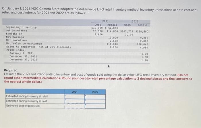 On January 1, 2021, HGC Camera Store adopted the dollar-value LIFO retail inventory method. Inventory transactions at both cost and
retail, and cost indexes for 2021 and 2022 are as follows:
2021
Cost
2022
Retail
$39,000 $ 52,000
96,920
2,600
Cost
Retail
Beginning inventory
Net purchases
Freight-in
Net markups
114,000 $102,775 $118,600
3,100
13,000
2,600
111,010
2,200
9,200
2,800
108,840
4,960
Net Barkdowns
Net sales to customers
Sales to employees (net of 20% discount)
Price IndexI
January 1, 2021
December 31, 2021
December 31, 2022
1.00
1.08
1.10
Required:
Estimate the 2021 and 2022 ending inventory and cost of goods sold using the dollar-value LIFO retail inventory method. (Do not
round other intermediate calculations. Round your cost-to-retail percentage calculation to 2 decimal places and final answers to
the nearest whole dollar.)
2021
2022
Estimated ending inventory at retail
Estimated ending inventory at cost
Estimated cost of goods sold
