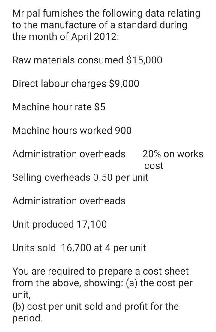 Mr pal furnishes the following data relating
to the manufacture of a standard during
the month of April 2012:
Raw materials consumed $15,000
Direct labour charges $9,000
Machine hour rate $5
Machine hours worked 900
Administration overheads
20% on works
cost
Selling overheads 0.50 per unit
Administration overheads
Unit produced 17,100
Units sold 16,700 at 4 per unit
You are required to prepare a cost sheet
from the above, showing: (a) the cost per
unit,
(b) cost per unit sold and profit for the
period.
