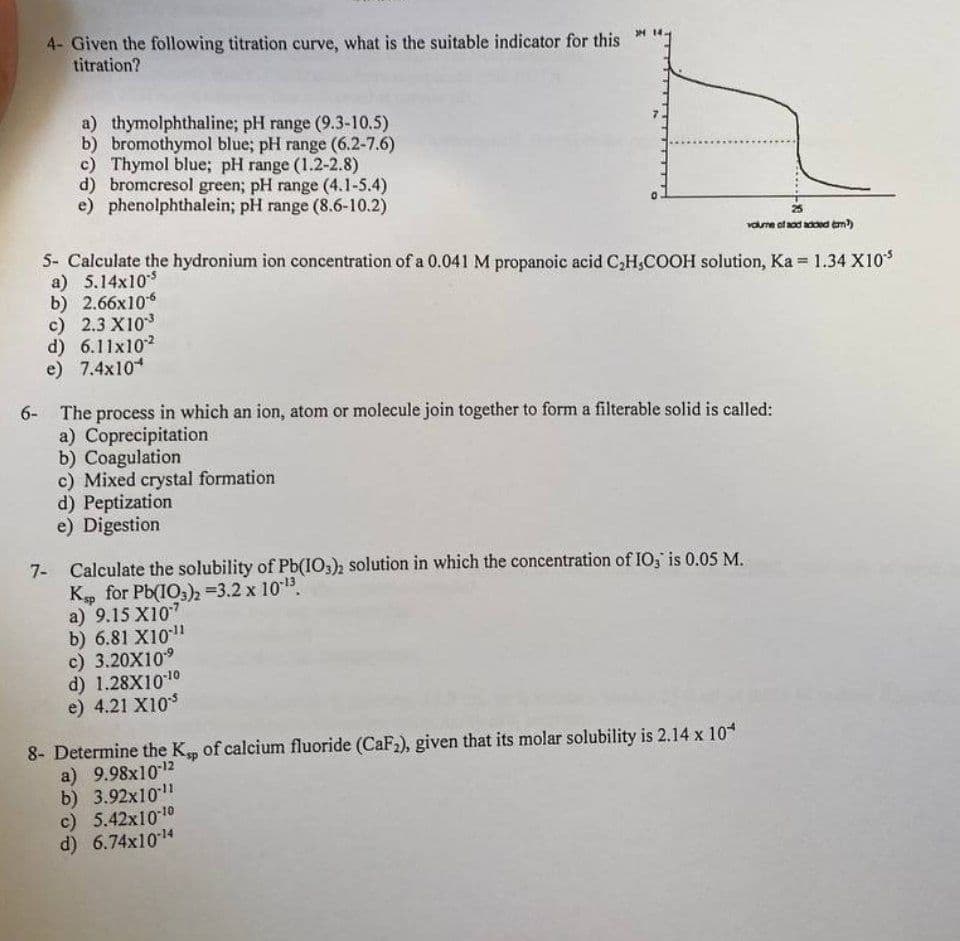 4- Given the following titration curve, what is the suitable indicator for this
titration?
a) thymolphthaline; pH range (9.3-10.5)
b) bromothymol blue; pH range (6.2-7.6)
c) Thymol blue; pH range (1.2-2.8)
d) bromcresol green; pH range (4.1-5.4)
e) phenolphthalein; pH range (8.6-10.2)
c) 2.3 X103
d) 6.11x102
e) 7.4x10*
»
5- Calculate the hydronium ion concentration of a 0.041 M propanoic acid C₂H₂COOH solution, Ka= 1.34 X10'³
a) 5.14x10-5
b) 2.66x10-6
c) Mixed crystal formation
d) Peptization
e) Digestion
6- The process in which an ion, atom or molecule join together to form a filterable solid is called:
a) Coprecipitation
b) Coagulation
25
volume of and added (m³)
Calculate the solubility of Pb(IO3)2 solution in which the concentration of IO, is 0.05 M.
Ksp for Pb(103)2 =3.2 x 10-¹3.
a) 9.15 X107
b) 6.81 X10-11
c) 3.20X10-⁹
d) 1.28X10-10
e) 4.21 X10
8- Determine the Ksp of calcium fluoride (CaF₂), given that its molar solubility is 2.14 x 10*
a) 9.98x10-12
b) 3.92x10-11
c) 5.42x10-10
d) 6.74x10-14