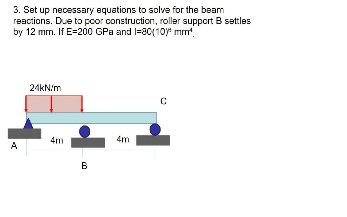 3. Set up necessary equations to solve for the beam
reactions. Due to poor construction, roller support B settles
by 12 mm. If E=200 GPa and I=80(10)6 mm4
24KN/m
C
4m
4m
A
