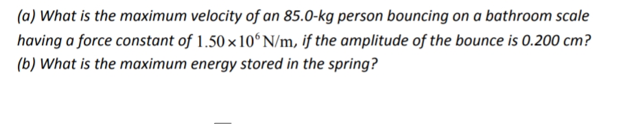 (a) What is the maximum velocity of an 85.0-kg person bouncing on a bathroom scale
having a force constant of 1.50 ×10ʻN/m, if the amplitude of the bounce is 0.200 cm?
(b) What is the maximum energy stored in the spring?
