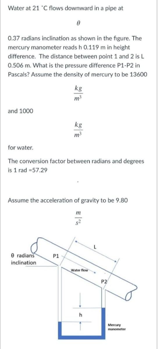 Water at 21 °C flows downward in a pipe at
0.37 radians inclination as shown in the figure. The
mercury manometer reads h 0.119 m in height
difference. The distance between point 1 and 2 is L
0.506 m. What is the pressure difference P1-P2 in
Pascals? Assume the density of mercury to be 13600
kg
m3
and 1000
kg
n³
for water.
The conversion factor between radians and degrees
is 1 rad =57.29
Assume the acceleration of gravity to be 9.80
m
s2
L
e radians
P1
inclination
Water flow
P2
Mercury
manometer
