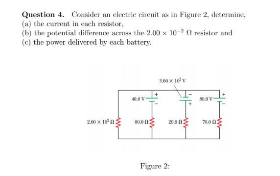 Question 4. Consider an electric circuit as in Figure 2, determine,
(a) the current in each resistor,
(b) the potential difference across the 2.00 x 10-2 N resistor and
(c) the power delivered by each battery.
3.60 x 10 v
40.0 V
80.0 V
2.00 x 10° n
80.0 0
70.0 n
20.0 0:
Figure 2:
